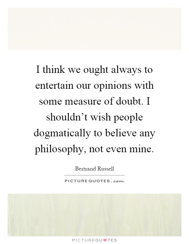 I think we ought always to entertain our opinions with some measure of doubt. I shouldn't wish people dogmatically to believe any philosophy, not even mine Picture Quote #1