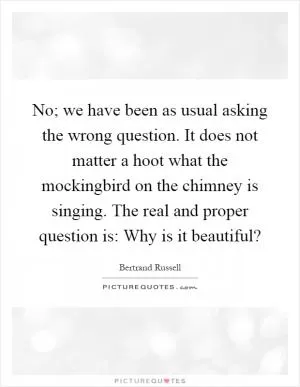 No; we have been as usual asking the wrong question. It does not matter a hoot what the mockingbird on the chimney is singing. The real and proper question is: Why is it beautiful? Picture Quote #1