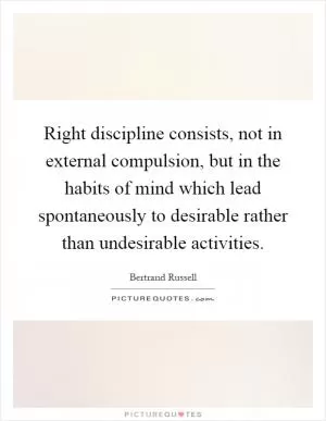 Right discipline consists, not in external compulsion, but in the habits of mind which lead spontaneously to desirable rather than undesirable activities Picture Quote #1