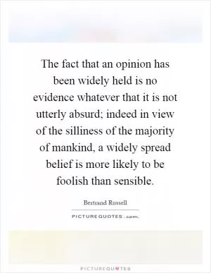 The fact that an opinion has been widely held is no evidence whatever that it is not utterly absurd; indeed in view of the silliness of the majority of mankind, a widely spread belief is more likely to be foolish than sensible Picture Quote #1