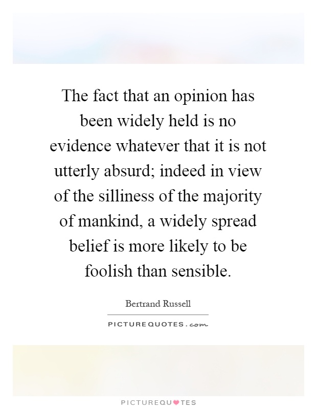 The fact that an opinion has been widely held is no evidence whatever that it is not utterly absurd; indeed in view of the silliness of the majority of mankind, a widely spread belief is more likely to be foolish than sensible Picture Quote #1