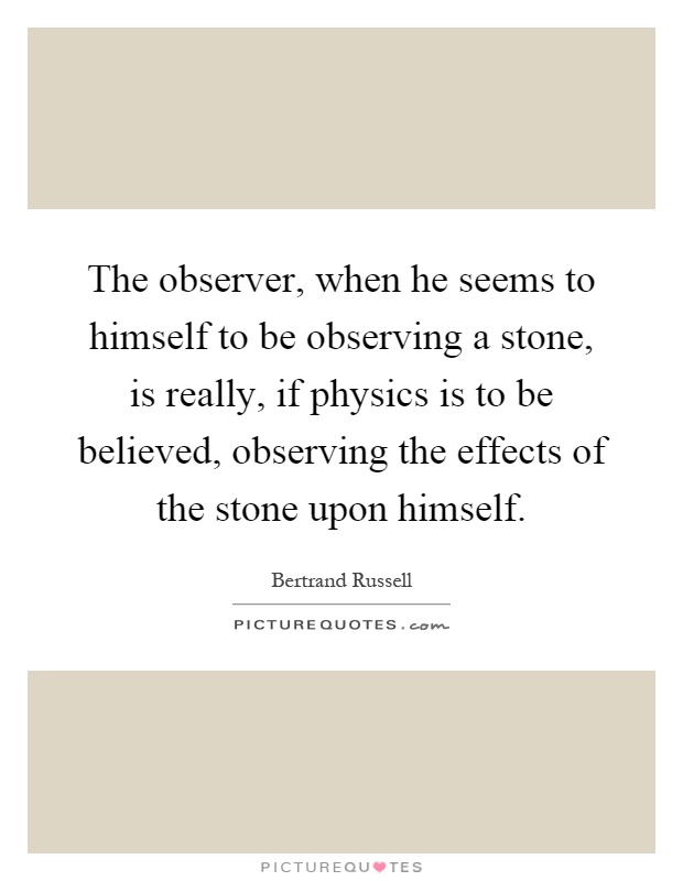 The observer, when he seems to himself to be observing a stone, is really, if physics is to be believed, observing the effects of the stone upon himself Picture Quote #1
