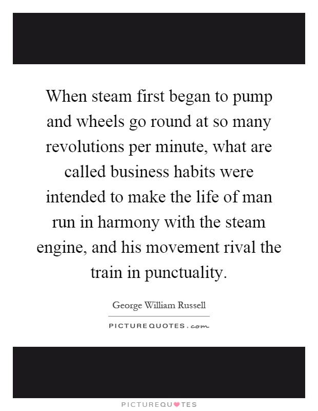 When steam first began to pump and wheels go round at so many revolutions per minute, what are called business habits were intended to make the life of man run in harmony with the steam engine, and his movement rival the train in punctuality Picture Quote #1