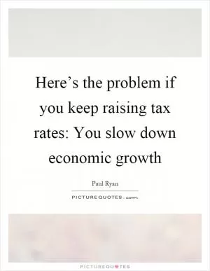 Here’s the problem if you keep raising tax rates: You slow down economic growth Picture Quote #1