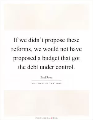 If we didn’t propose these reforms, we would not have proposed a budget that got the debt under control Picture Quote #1