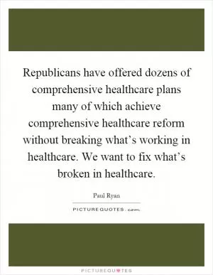 Republicans have offered dozens of comprehensive healthcare plans many of which achieve comprehensive healthcare reform without breaking what’s working in healthcare. We want to fix what’s broken in healthcare Picture Quote #1