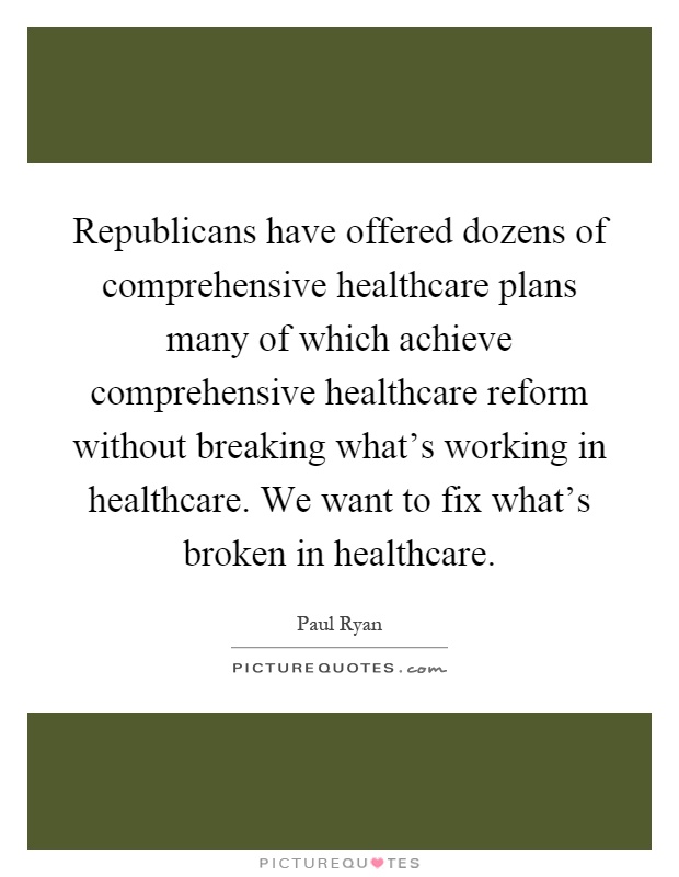 Republicans have offered dozens of comprehensive healthcare plans many of which achieve comprehensive healthcare reform without breaking what's working in healthcare. We want to fix what's broken in healthcare Picture Quote #1