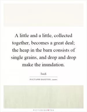 A little and a little, collected together, becomes a great deal; the heap in the barn consists of single grains, and drop and drop make the inundation Picture Quote #1