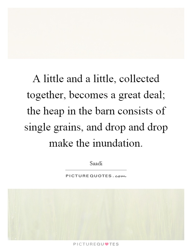 A little and a little, collected together, becomes a great deal; the heap in the barn consists of single grains, and drop and drop make the inundation Picture Quote #1