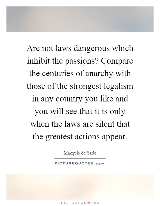 Are not laws dangerous which inhibit the passions? Compare the centuries of anarchy with those of the strongest legalism in any country you like and you will see that it is only when the laws are silent that the greatest actions appear Picture Quote #1