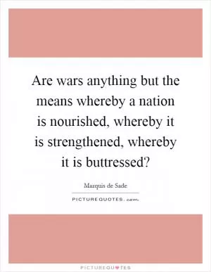 Are wars anything but the means whereby a nation is nourished, whereby it is strengthened, whereby it is buttressed? Picture Quote #1