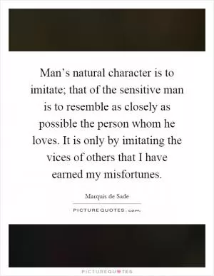 Man’s natural character is to imitate; that of the sensitive man is to resemble as closely as possible the person whom he loves. It is only by imitating the vices of others that I have earned my misfortunes Picture Quote #1