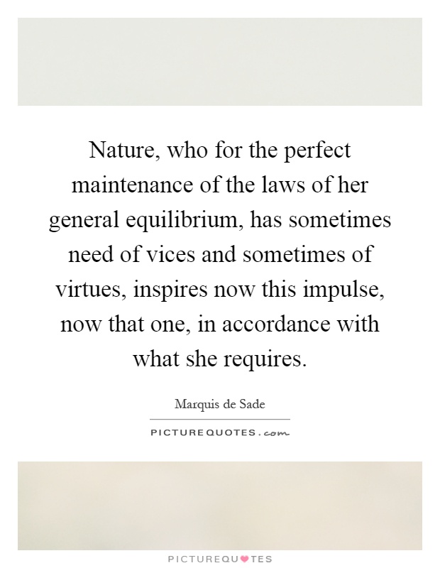 Nature, who for the perfect maintenance of the laws of her general equilibrium, has sometimes need of vices and sometimes of virtues, inspires now this impulse, now that one, in accordance with what she requires Picture Quote #1