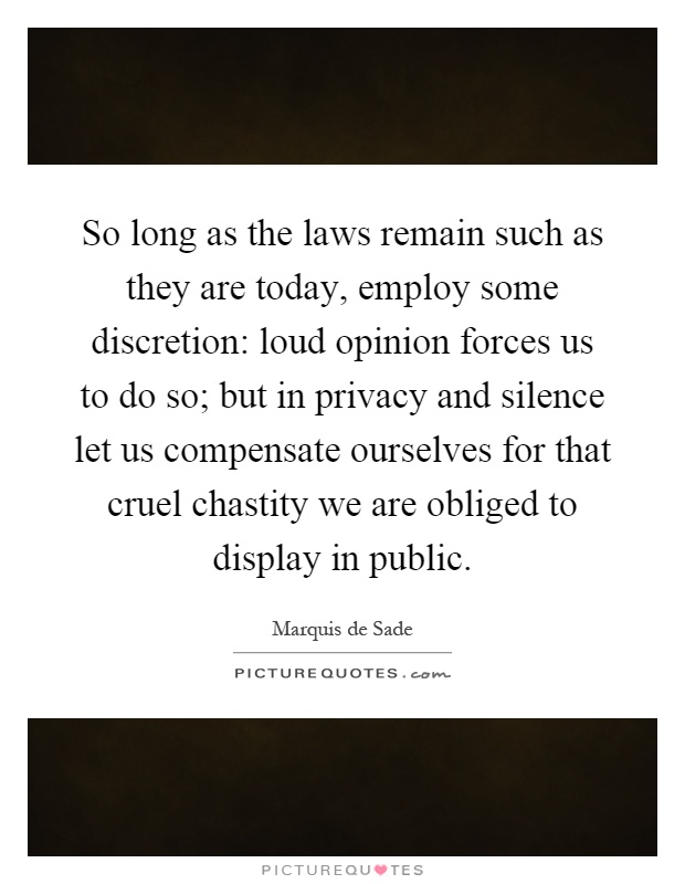 So long as the laws remain such as they are today, employ some discretion: loud opinion forces us to do so; but in privacy and silence let us compensate ourselves for that cruel chastity we are obliged to display in public Picture Quote #1