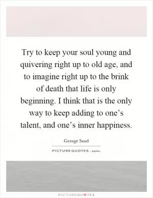 Try to keep your soul young and quivering right up to old age, and to imagine right up to the brink of death that life is only beginning. I think that is the only way to keep adding to one’s talent, and one’s inner happiness Picture Quote #1