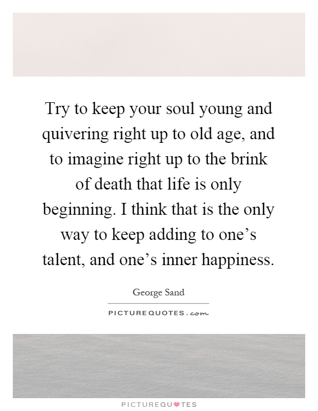 Try to keep your soul young and quivering right up to old age, and to imagine right up to the brink of death that life is only beginning. I think that is the only way to keep adding to one's talent, and one's inner happiness Picture Quote #1