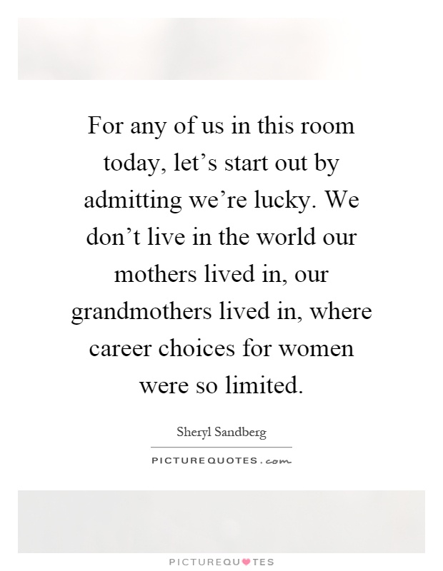 For any of us in this room today, let's start out by admitting we're lucky. We don't live in the world our mothers lived in, our grandmothers lived in, where career choices for women were so limited Picture Quote #1