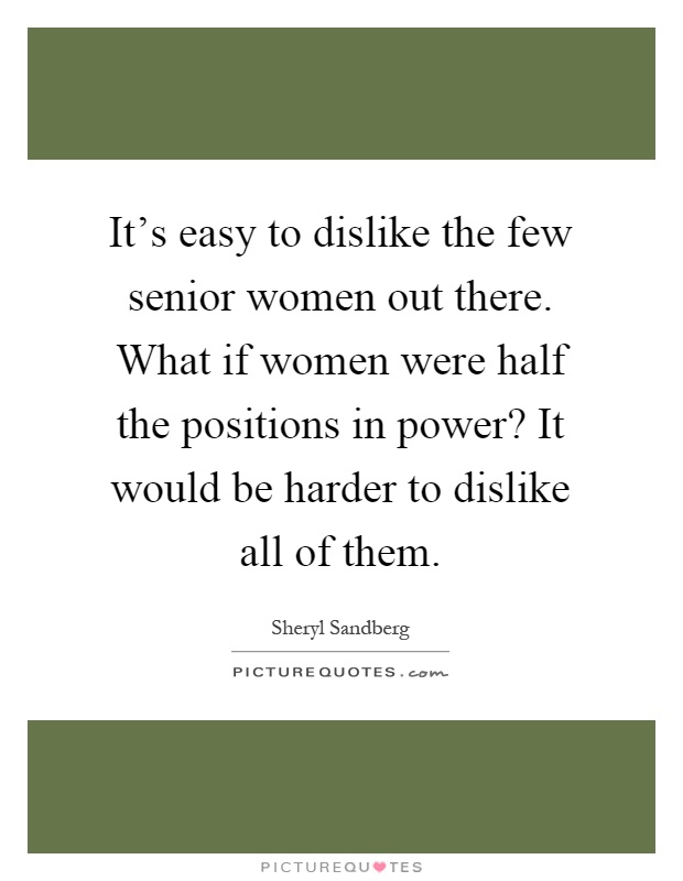 It's easy to dislike the few senior women out there. What if women were half the positions in power? It would be harder to dislike all of them Picture Quote #1