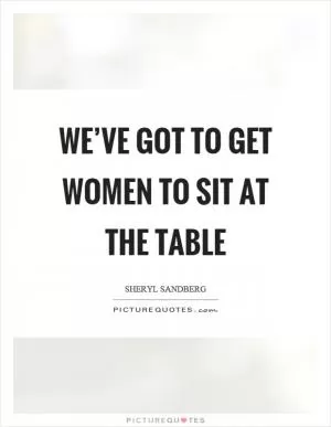 We’ve got to get women to sit at the table Picture Quote #1