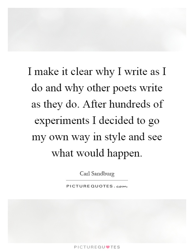 I make it clear why I write as I do and why other poets write as they do. After hundreds of experiments I decided to go my own way in style and see what would happen Picture Quote #1