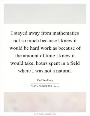 I stayed away from mathematics not so much because I knew it would be hard work as because of the amount of time I knew it would take, hours spent in a field where I was not a natural Picture Quote #1