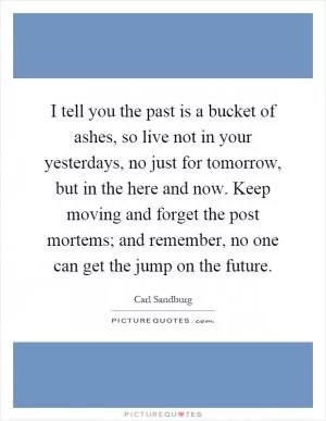 I tell you the past is a bucket of ashes, so live not in your yesterdays, no just for tomorrow, but in the here and now. Keep moving and forget the post mortems; and remember, no one can get the jump on the future Picture Quote #1
