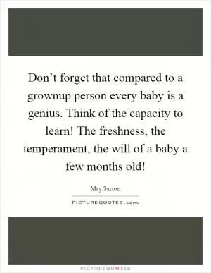 Don’t forget that compared to a grownup person every baby is a genius. Think of the capacity to learn! The freshness, the temperament, the will of a baby a few months old! Picture Quote #1