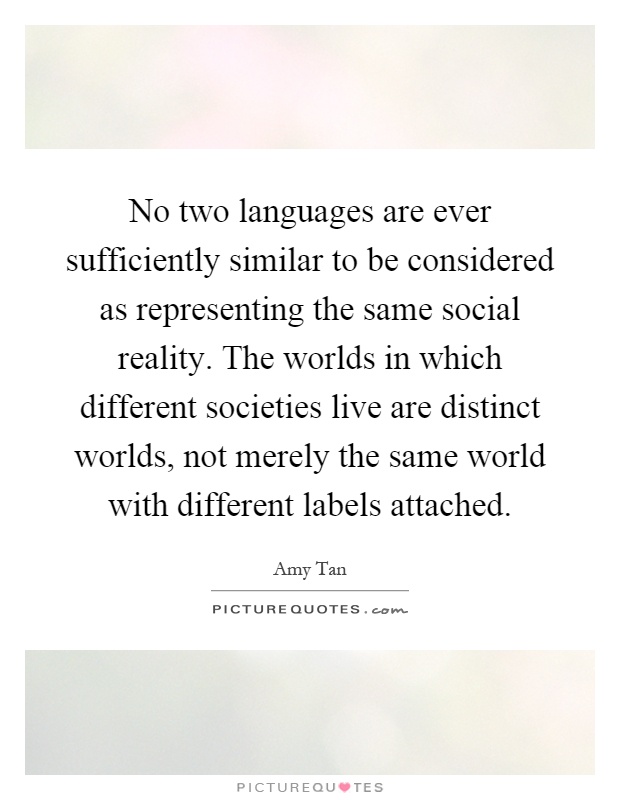 No two languages are ever sufficiently similar to be considered as representing the same social reality. The worlds in which different societies live are distinct worlds, not merely the same world with different labels attached Picture Quote #1