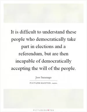 It is difficult to understand these people who democratically take part in elections and a referendum, but are then incapable of democratically accepting the will of the people Picture Quote #1