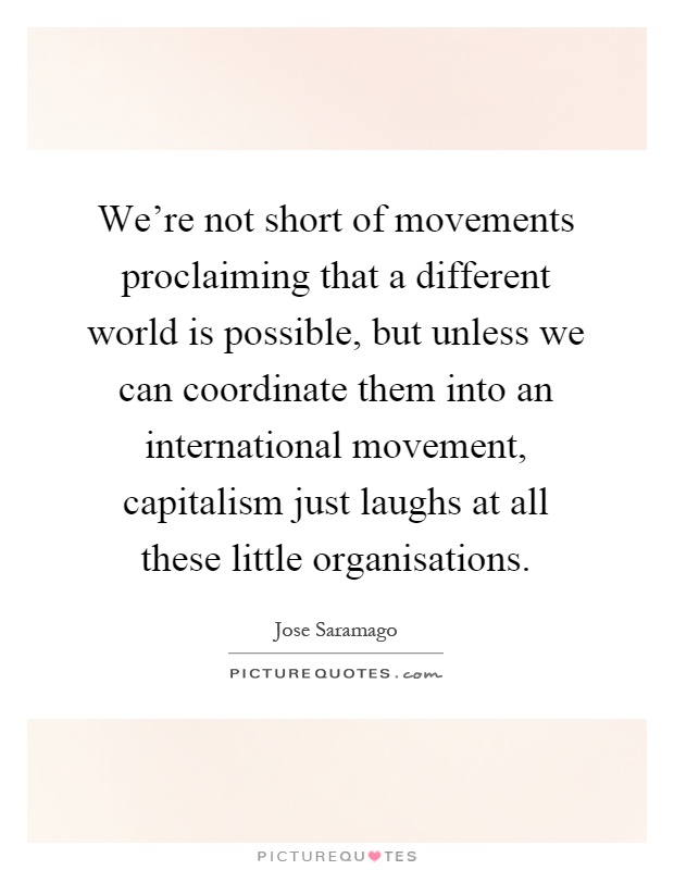 We're not short of movements proclaiming that a different world is possible, but unless we can coordinate them into an international movement, capitalism just laughs at all these little organisations Picture Quote #1