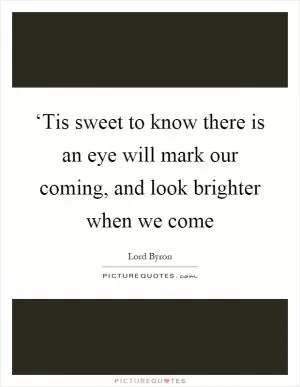 ‘Tis sweet to know there is an eye will mark our coming, and look brighter when we come Picture Quote #1