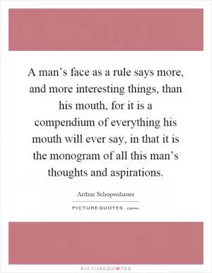 A man’s face as a rule says more, and more interesting things, than his mouth, for it is a compendium of everything his mouth will ever say, in that it is the monogram of all this man’s thoughts and aspirations Picture Quote #1