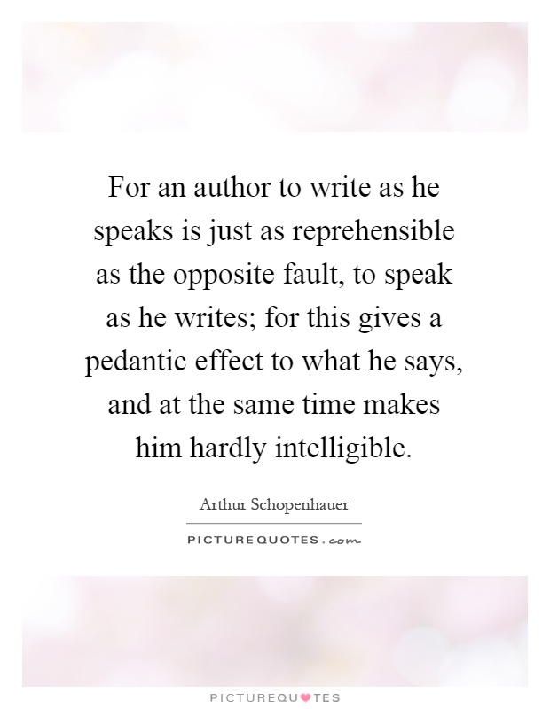 For an author to write as he speaks is just as reprehensible as the opposite fault, to speak as he writes; for this gives a pedantic effect to what he says, and at the same time makes him hardly intelligible Picture Quote #1