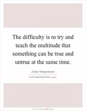The difficulty is to try and teach the multitude that something can be true and untrue at the same time Picture Quote #1