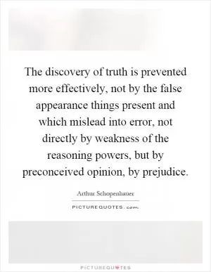 The discovery of truth is prevented more effectively, not by the false appearance things present and which mislead into error, not directly by weakness of the reasoning powers, but by preconceived opinion, by prejudice Picture Quote #1