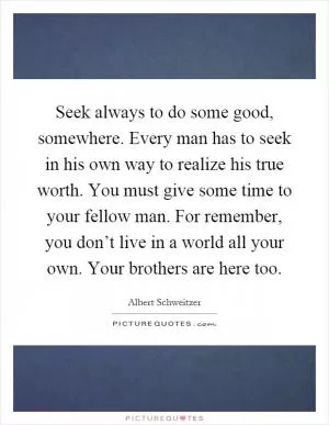 Seek always to do some good, somewhere. Every man has to seek in his own way to realize his true worth. You must give some time to your fellow man. For remember, you don’t live in a world all your own. Your brothers are here too Picture Quote #1