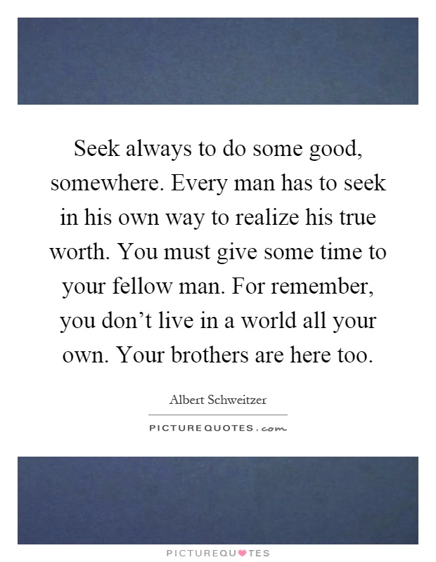 Seek always to do some good, somewhere. Every man has to seek in his own way to realize his true worth. You must give some time to your fellow man. For remember, you don't live in a world all your own. Your brothers are here too Picture Quote #1