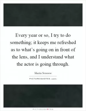 Every year or so, I try to do something; it keeps me refreshed as to what’s going on in front of the lens, and I understand what the actor is going through Picture Quote #1