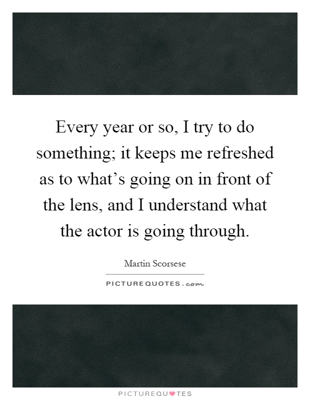 Every year or so, I try to do something; it keeps me refreshed as to what's going on in front of the lens, and I understand what the actor is going through Picture Quote #1