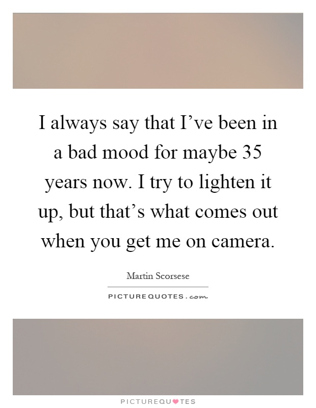 I always say that I've been in a bad mood for maybe 35 years now. I try to lighten it up, but that's what comes out when you get me on camera Picture Quote #1