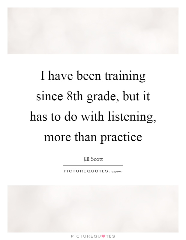 I have been training since 8th grade, but it has to do with listening, more than practice Picture Quote #1