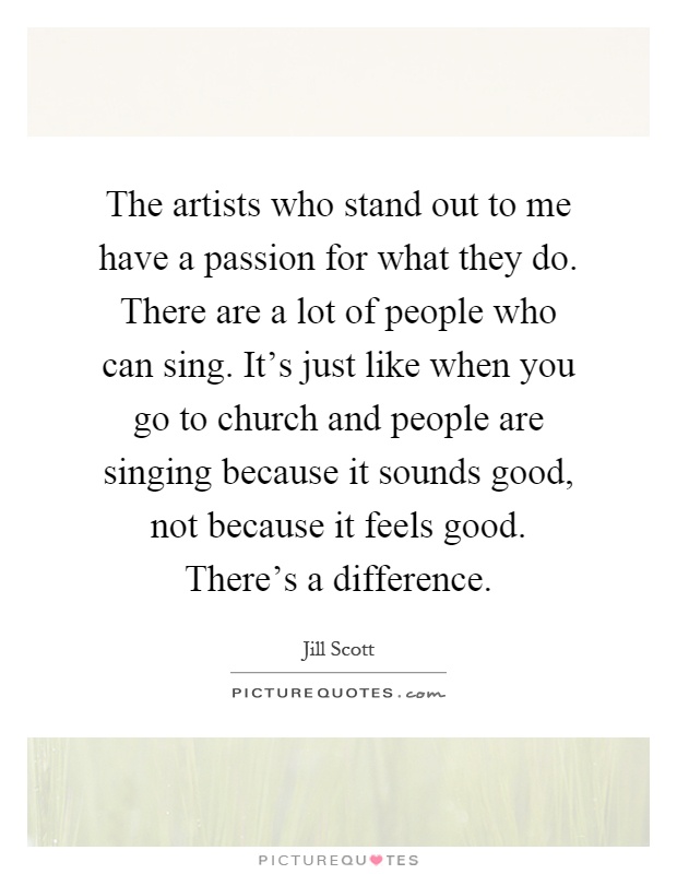 The artists who stand out to me have a passion for what they do. There are a lot of people who can sing. It's just like when you go to church and people are singing because it sounds good, not because it feels good. There's a difference Picture Quote #1