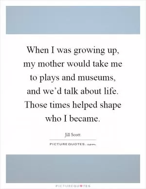 When I was growing up, my mother would take me to plays and museums, and we’d talk about life. Those times helped shape who I became Picture Quote #1