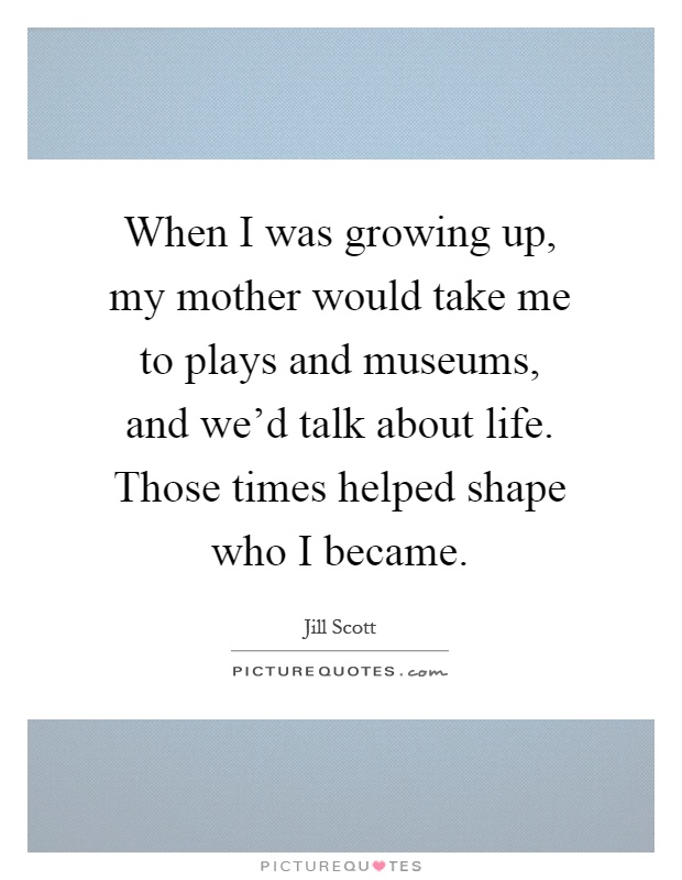 When I was growing up, my mother would take me to plays and museums, and we'd talk about life. Those times helped shape who I became Picture Quote #1