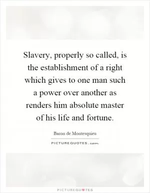 Slavery, properly so called, is the establishment of a right which gives to one man such a power over another as renders him absolute master of his life and fortune Picture Quote #1