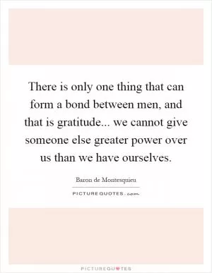 There is only one thing that can form a bond between men, and that is gratitude... we cannot give someone else greater power over us than we have ourselves Picture Quote #1