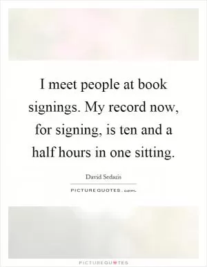 I meet people at book signings. My record now, for signing, is ten and a half hours in one sitting Picture Quote #1