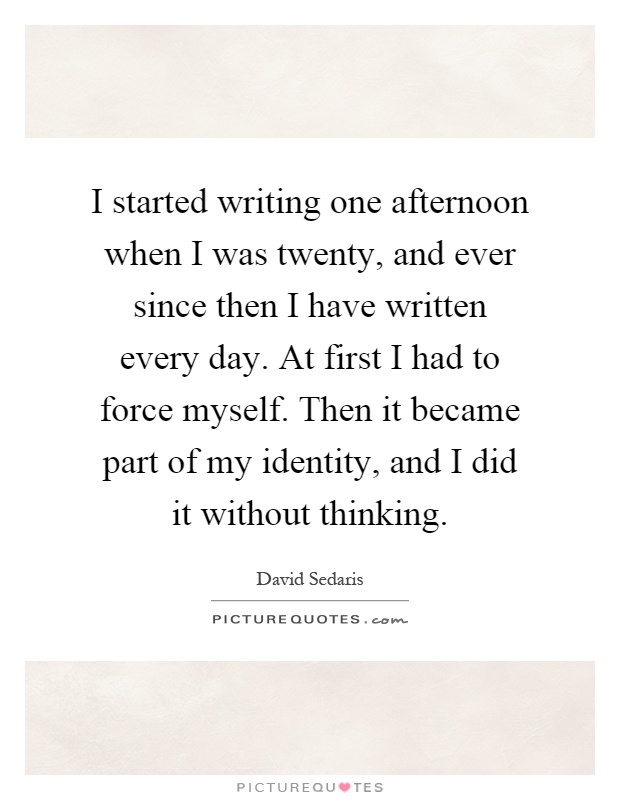 I started writing one afternoon when I was twenty, and ever since then I have written every day. At first I had to force myself. Then it became part of my identity, and I did it without thinking Picture Quote #1