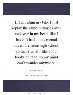 If I’m riding my bike I just replay the same scenarios over and over in my head, like I haven’t had a new mental adventure since high school. So that’s what I like about books on tape, so my mind can’t wander anywhere Picture Quote #1