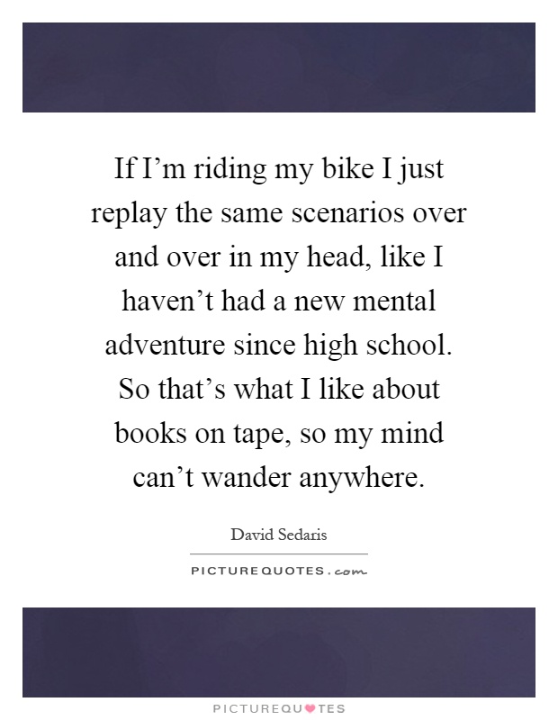 If I'm riding my bike I just replay the same scenarios over and over in my head, like I haven't had a new mental adventure since high school. So that's what I like about books on tape, so my mind can't wander anywhere Picture Quote #1